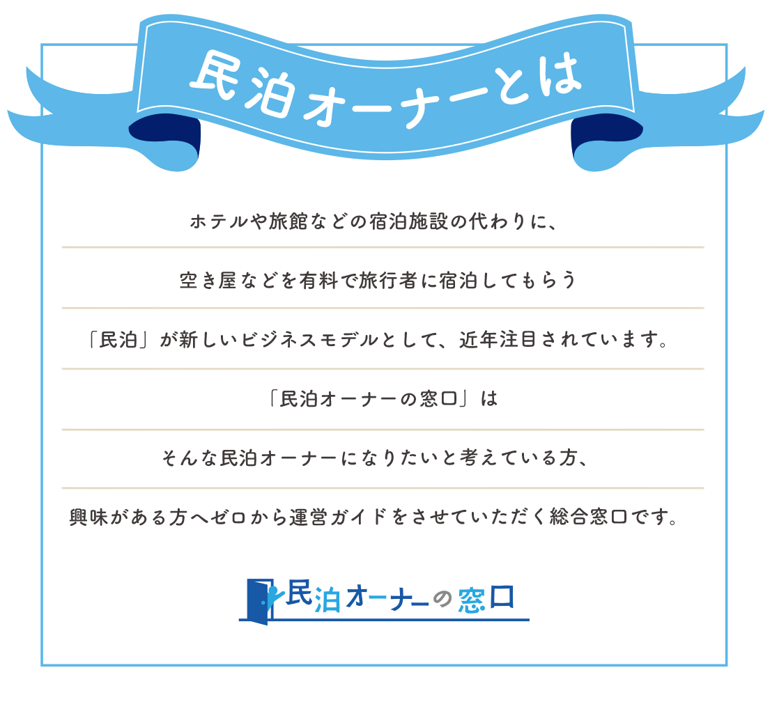 民泊とは…ホテルや旅館などの宿泊施設の代わりに、空き屋などを有料で旅行者に宿泊してもらう「民泊」が新しいビジネスモデルとして、近年注目されています。「民泊オーナーの窓口」はそんな民泊オーナーになりたいと考えている方、興味がある方へゼロから運営ガイドをさせていただく総合窓口です。